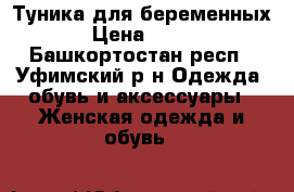 Туника для беременных › Цена ­ 500 - Башкортостан респ., Уфимский р-н Одежда, обувь и аксессуары » Женская одежда и обувь   